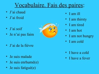 Vocabulaire. Fais des paires : J’ai chaud J’ai froid J’ai soif Je n’ai pas faim J’ai de la fièvre Je suis malade Je suis enrhumé(e) Je suis fatigué(e) I am ill I am thirsty I am tired I am hot I am not hungry I am cold I have a cold I have a fever 