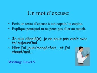 Un mot d’excuse: Écris un texto d’excuse  à ton copain/ ta copine . Explique pourquoi tu ne peux pas aller au match. Je suis désolé(e), je ne peux pas venir avec toi aujourd’hui.  Hier j’ai joué/mangé/fait… et j’ai chaud/mal… Writing: Level 5 