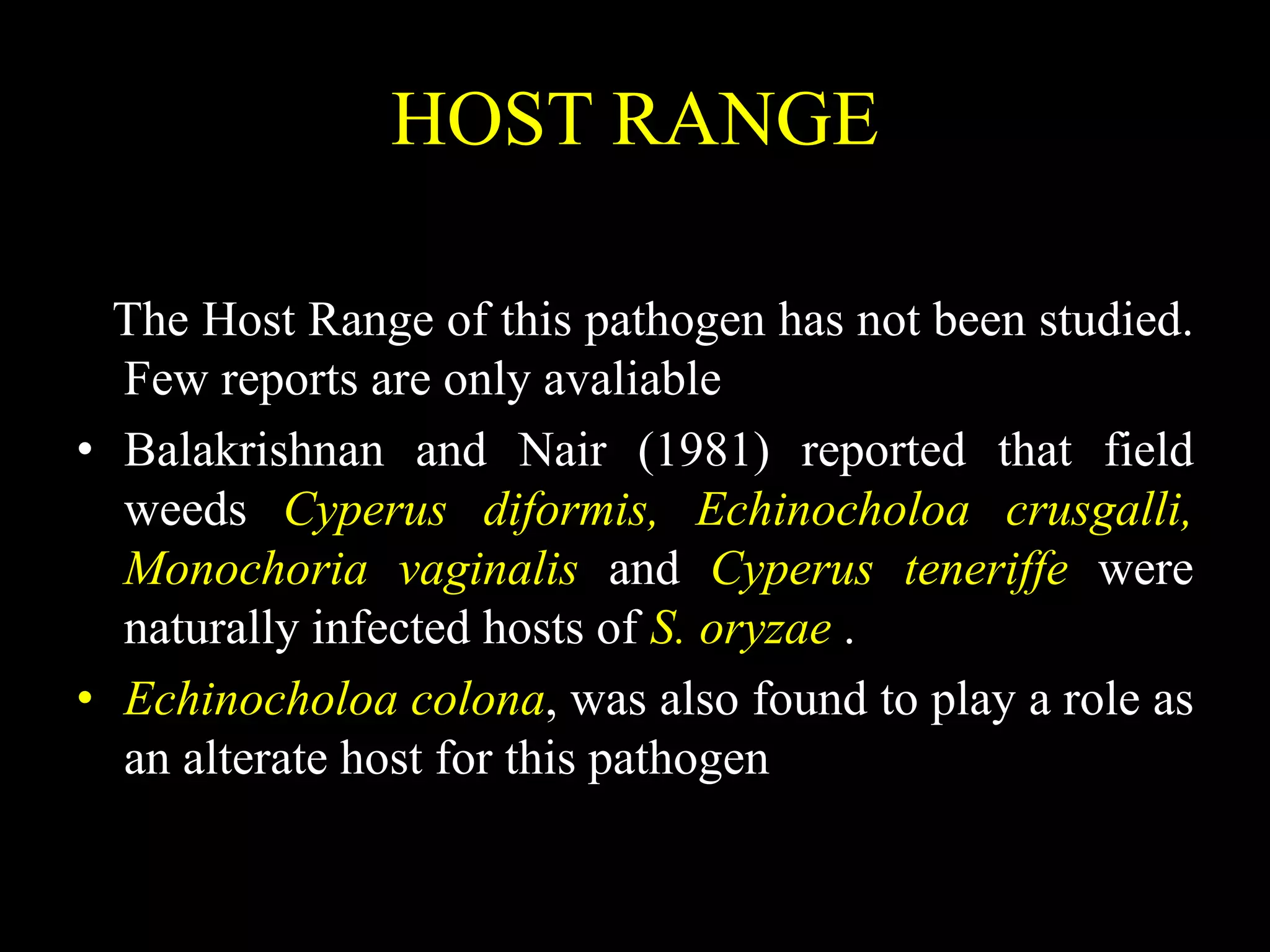 HOST RANGE
The Host Range of this pathogen has not been studied.
Few reports are only avaliable
• Balakrishnan and Nair (1981) reported that field
weeds Cyperus diformis, Echinocholoa crusgalli,
Monochoria vaginalis and Cyperus teneriffe were
naturally infected hosts of S. oryzae .
• Echinocholoa colona, was also found to play a role as
an alterate host for this pathogen
 