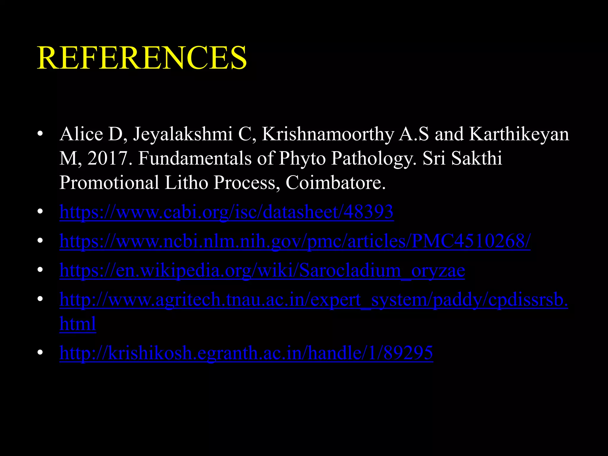 REFERENCES
• Alice D, Jeyalakshmi C, Krishnamoorthy A.S and Karthikeyan
M, 2017. Fundamentals of Phyto Pathology. Sri Sakthi
Promotional Litho Process, Coimbatore.
• https://www.cabi.org/isc/datasheet/48393
• https://www.ncbi.nlm.nih.gov/pmc/articles/PMC4510268/
• https://en.wikipedia.org/wiki/Sarocladium_oryzae
• http://www.agritech.tnau.ac.in/expert_system/paddy/cpdissrsb.
html
• http://krishikosh.egranth.ac.in/handle/1/89295
 