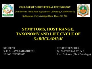 COURSE TEACHER
Dr. PARTHASARATHY S
Asst. Professor (Plant Pathology)
STUDENT
K.K. SUJAYBRAHATHEESH
ID. NO. 2017021075
COLLEGE OF AGRICULTURAL TECHNOLOGY
(Affiliated to Tamil Nadu Agricultural University, Coimbatore-3)
Kullapuram (Po),ViaVaigai Dam, Theni-625 562
SYMPTOMS, HOST RANGE,
TAXONOMY AND LIFE CYCLE OF
SAROCLADIUM
 