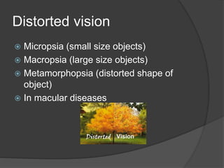 Distorted vision
 Micropsia (small size objects)
 Macropsia (large size objects)
 Metamorphopsia (distorted shape of
object)
 In macular diseases
 