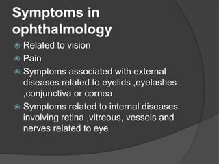Symptoms in
ophthalmology
 Related to vision
 Pain
 Symptoms associated with external
diseases related to eyelids ,eyelashes
,conjunctiva or cornea
 Symptoms related to internal diseases
involving retina ,vitreous, vessels and
nerves related to eye
 
