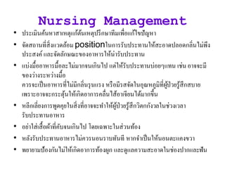 Nursing Management
• ประเมินค้นหาสาเหตุแก้ต้นเหตุปรึกษาทีมเพื่อแก้ไขปัญหา
• จัิสถานที่สิ่งแวิล้อม positionในการรับประทานให้สะอาิปลอิกลิ่นไม่พึง
ประสงค์ และจัิลักษณะของอาหารให้น่ารับประทาน
• แบ่งมื้ออาหารมื้อละไม่มากจนเกินไป แต่ให้รับประทานบ่อยๆแทน เช่นอาจจะมี
ของว่างระหว่างมื้อ
ควรจะเป็นอาหารที่ไม่มีกลิ่นรุนแรง หรือมีรสจัิในอุณหภูมิที่ผู้ป่วยรู้สึกสบาย
เพราะอาจจะกระตุ้นให้เกิิอาการคลื่นไส้อาเจียนไิ้มากขึ้น
• หลีกเลี่ยงการพูิคุยในสิ่งที่อาจจะทาให้ผู้ป่วยรู้สึกวิตกกังวลในช่วงเวลา
รับประทานอาหาร
• อย่าใส่เสื้อผ้าที่คับจนเกินไป โิยเฉพาะในส่วนท้อง
• หลังรับประทานอาหารไม่ควรนอนราบทันที หากจาเป็นให้นอนตะแคงขวา
• พยายามป้องกันไม่ให้เกิิอาการท้องผูก และิูแลความสะอาิในช่องปากและฟัน
 
