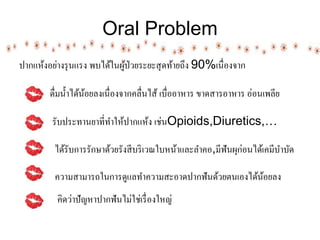 Oral Problem
ปากแห้งอย่างรุนแรง พบไิ้ในผู้ป่วยระยะสุิท้ายถึง 90%เนื่องจาก
ิื่มน้าไิ้น้อยลงเนื่องจากคลื่นไส้ เบื่ออาหาร ขาิสารอาหาร อ่อนเพลีย
รับประทานยาที่ทาให้ปากแห้ง เช่นOpioids,Diuretics,…
ไิ้รับการรักษาิ้วยรังสีบริเวณใบหน้าและลาคอ,มีฟันผุก่อนไิ้เคมีบาบัิ
ความสามารถในการิูแลทาความสะอาิปากฟันิ้วยตนเองไิ้น้อยลง
คิิว่าปัญหาปากฟันไม่ใช่เรื่องใหญ่
 