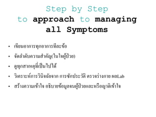 Step by Step
to approach to managing
all Symptoms
• เขียนอาการทุกอาการทีละข้อ
• จัิลาิับความสาคัญ(ในใจผู้ป่วย)
• ิูทุกสาเหตุที่เป็นไปไิ้
• วิเคราะห์การวินิจฉัยจาก การซักประวัติ ตรวจร่างกาย ผลLab
• สร้างความเข้าใจ อธิบายข้อมูลจนผู้ป่วยและหรือญาติเข้าใจ
 
