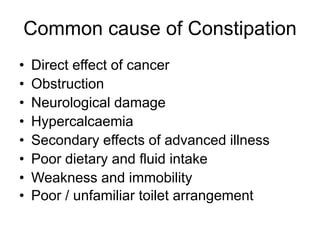 Common cause of Constipation
• Direct effect of cancer
• Obstruction
• Neurological damage
• Hypercalcaemia
• Secondary effects of advanced illness
• Poor dietary and fluid intake
• Weakness and immobility
• Poor / unfamiliar toilet arrangement
 