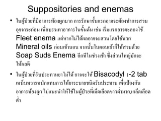 • ในผู้ป่วยที่มีอาการท้องผูกมาก การรักษาขั้นแรกอาจจะต้องทาการสวน
อุจจาระก่อน เพื่อบรรเทาอาการในขั้นต้น เช่น เริ่มแรกอาจจะลองใช้
Fleet enema แต่หากไม่ไิ้ผลอาจจะสวนโิยใช้พวก
Mineral oils ก่อนเข้านอน จากนั้นในตอนเช้าก็ให้สวนิ้วย
Soap Suds Enema อีกทีในช่วงเช้า ซึ่งส่วนใหญ่มักจะ
ให้ผลิี
• ในผู้ป่วยที่รับประทานยาไม่ไิ้อาจจะให้ Bisacodyl 1-2 tab
เหน็บทวารหนักแทนการให้ยาระบายชนิิรับประทาน เพื่อป้องกัน
อาการท้องผูก ไม่แนะนาให้ใช้ในผู้ป่วยที่เม็ิเลือิขาวต่ามาก,เกล็ิเลือิ
ต่า
Suppositories and enemas
 