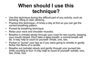 When should I use this
technique?
• Use this technique during the difficult part of any activity, such as
bending, lifting or stair climbing.
• Practice this technique 4-5 times a day at first so you can get the
correct breathing pattern.
• Pursed lip breathing technique
• Relax your neck and shoulder muscles.
• Breathe in (inhale) slowly through your nose for two counts, keeping
your mouth closed. Don't take a deep breath; a normal breath will
do. It may help to count to yourself: inhale, one, two.
• Pucker or "purse" your lips as if you were going to whistle or gently
flicker the flame of a candle.
• Breathe out (exhale) slowly and gently through your pursed lips
while counting to four. It may help to count to yourself: exhale, one,
two, three, four.
 