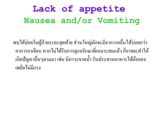 Lack of appetite
Nausea and/or Vomiting
พบไิ้บ่อยในผู้ป่วยระยะสุิท้าย ส่วนใหญ่มักจะมีอาการคลื่นไส้บ่อยกว่า
อาการอาเจียน หากไม่ไิ้รับการิูแลรักษาที่เหมาะสมแล้ว ก็อาจจะทาให้
เกิิปัญหาอื่นๆตามมา เช่น มีภาวะขาิน้า รับประทานอาหารไิ้น้อยลง
เพลียไม่มีแรง
 