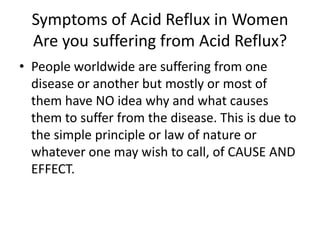 Symptoms of Acid Reflux in Women Are you suffering from Acid Reflux? People worldwide are suffering from one disease or another but mostly or most of them have NO idea why and what causes them to suffer from the disease. This is due to the simple principle or law of nature or whatever one may wish to call, of CAUSE AND EFFECT. 