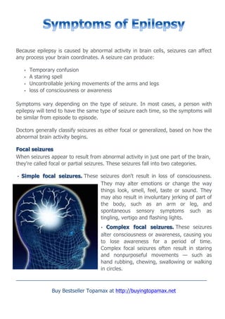 Because epilepsy is caused by abnormal activity in brain cells, seizures can affect
any process your brain coordinates. A seizure can produce:

     •   Temporary confusion
     •   A staring spell
     •   Uncontrollable jerking movements of the arms and legs
     •   loss of consciousness or awareness

Symptoms vary depending on the type of seizure. In most cases, a person with
epilepsy will tend to have the same type of seizure each time, so the symptoms will
be similar from episode to episode.

Doctors generally classify seizures as either focal or generalized, based on how the
abnormal brain activity begins.

Focal seizures
When seizures appear to result from abnormal activity in just one part of the brain,
they're called focal or partial seizures. These seizures fall into two categories.

•   Simple focal seizures. These seizures don't result in loss of consciousness.
                                 They may alter emotions or change the way
                                 things look, smell, feel, taste or sound. They
                                 may also result in involuntary jerking of part of
                                 the body, such as an arm or leg, and
                                 spontaneous sensory symptoms such as
                                 tingling, vertigo and flashing lights.
                                      •  Complex focal seizures. These seizures
                                      alter consciousness or awareness, causing you
                                      to lose awareness for a period of time.
                                      Complex focal seizures often result in staring
                                      and nonpurposeful movements — such as
                                      hand rubbing, chewing, swallowing or walking
                                      in circles.
__________________________________________________________________

                  Buy Bestseller Topamax at http://buyingtopamax.net
 