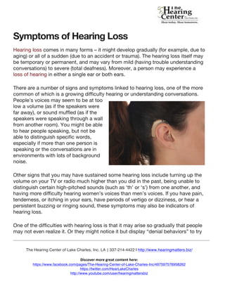  
	
  
	
  
The Hearing Center of Lake Charles, Inc.  LA |	
  337-214-4422  | http://www.hearingmatters.biz/
	
  
Discover	
  more	
  great	
  content	
  here:	
  	
  
https://www.facebook.com/pages/The-Hearing-Center-of-Lake-Charles-Inc/497597576958262
https://twitter.com/HearLakeCharles
http://www.youtube.com/user/hearingmattersbiz
http://www.pinterest.com/hearlakecharles
Symptoms of Hearing Loss
Hearing loss comes in many forms – it might develop gradually (for example, due to
aging) or all of a sudden (due to an accident or trauma). The hearing loss itself may
be temporary or permanent, and may vary from mild (having trouble understanding
conversations) to severe (total deafness). Moreover, a person may experience a
loss of hearing in either a single ear or both ears.
There are a number of signs and symptoms linked to hearing loss, one of the more
common of which is a growing difficulty hearing or understanding conversations.
People’s voices may seem to be at too
low a volume (as if the speakers were
far away), or sound muffled (as if the
speakers were speaking through a wall
from another room). You might be able
to hear people speaking, but not be
able to distinguish specific words,
especially if more than one person is
speaking or the conversations are in
environments with lots of background
noise.
Other signs that you may have sustained some hearing loss include turning up the
volume on your TV or radio much higher than you did in the past, being unable to
distinguish certain high-pitched sounds (such as ‘th’ or ‘s’) from one another, and
having more difficulty hearing women’s voices than men’s voices. If you have pain,
tenderness, or itching in your ears, have periods of vertigo or dizziness, or hear a
persistent buzzing or ringing sound, these symptoms may also be indicators of
hearing loss.
One of the difficulties with hearing loss is that it may arise so gradually that people
may not even realize it. Or they might notice it but display “denial behaviors” to try
 
