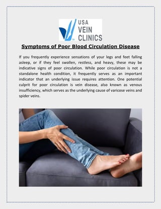 Symptoms of Poor Blood Circulation Disease
If you frequently experience sensations of your legs and feet falling
asleep, or if they feel swollen, restless, and heavy, these may be
indicative signs of poor circulation. While poor circulation is not a
standalone health condition, it frequently serves as an important
indicator that an underlying issue requires attention. One potential
culprit for poor circulation is vein disease, also known as venous
insufficiency, which serves as the underlying cause of varicose veins and
spider veins.
 
