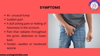 SYMPTOMS
An unusual lump
Sudden pain
A dull aching pain or feeling of
heaviness in the scrotum
Pain that radiates throughout
the groin, abdomen or lower
back
Tender, swollen or hardened
testicle
www.urologistindia.com
 