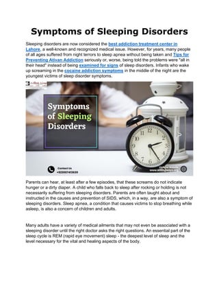 Symptoms of Sleeping Disorders
Sleeping disorders are now considered the best addiction treatment center in
Lahore, a well-known and recognized medical issue. However, for years, many people
of all ages suffered from night terrors to sleep apnea without being taken and Tips for
Preventing Ativan Addiction seriously or, worse, being told the problems were "all in
their head" instead of being examined for signs of sleep disorders. Infants who wake
up screaming in the cocaine addiction symptoms in the middle of the night are the
youngest victims of sleep disorder symptoms.
Parents can hear, at least after a few episodes, that these screams do not indicate
hunger or a dirty diaper. A child who falls back to sleep after rocking or holding is not
necessarily suffering from sleeping disorders. Parents are often taught about and
instructed in the causes and prevention of SIDS, which, in a way, are also a symptom of
sleeping disorders. Sleep apnea, a condition that causes victims to stop breathing while
asleep, is also a concern of children and adults.
Many adults have a variety of medical ailments that may not even be associated with a
sleeping disorder until the right doctor asks the right questions. An essential part of the
sleep cycle is REM (rapid eye movement) sleep - the deepest level of sleep and the
level necessary for the vital and healing aspects of the body.
 