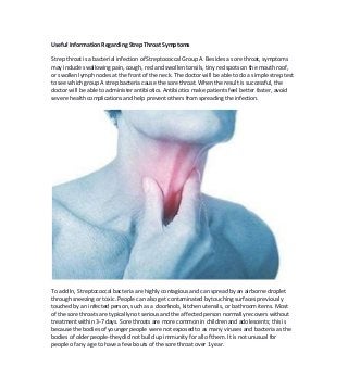 Useful Information Regarding Strep Throat Symptoms
Strep throat is a bacterial infection of Streptococcal Group A. Besides a sore throat, symptoms
may include swallowing pain, cough, red and swollen tonsils, tiny red spots on the mouth roof,
or swollen lymph nodes at the front of the neck. The doctor will be able to do a simple strep test
to see which group A strep bacteria cause the sore throat. When the result is successful, the
doctor will be able to administer antibiotics. Antibiotics make patients feel better faster, avoid
severe health complications and help prevent others from spreading theinfection.
To add ln, Streptococcal bacteria are highly contagious and can spread by an airborne droplet
through sneezing or toxic. People can also get contaminated by touching surfaces previously
touched by an infected person, such as a doorknob, kitchen utensils, or bathroom items. Most
of the sore throats are typically not serious and the affected person normally recovers without
treatment within 3-7 days. Sore throats are more common in children and adolescents; this is
because the bodies of younger people were not exposed to as many viruses and bacteria as the
bodies of older people-they did not build up immunity for all of them. It is not unusual for
people of any age to have a few bouts of the sore throat over 1year.
 
