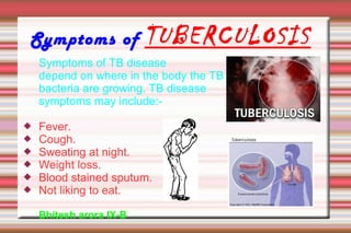Symptoms of TUBERCULOSIS
Symptoms of TB disease
depend on where in the body the TB
bacteria are growing. TB disease
symptoms may include:-
 Fever.
 Cough.
 Sweating at night.
 Weight loss.
 Blood stained sputum.
 Not liking to eat.
Bhitesh arora IX-B
 
