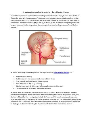 Symptoms that can lead to a stroke – Carotid Artery Disease
CarotidArteryDisease isfatal conditionif notdiagnosedearly.CarotidArteryDisease stopsthe blood
flowtothe brain,whichcausesstroke.A doctorcan keeparegularcheck onthisdisease bychecking
regularlythe flowof bloodthroughthe carotidarterieswiththe helpof astethoscope.The change in
soundof the bloodflowcanbe slightlyalarming,asitisa signthat your brainisnot gettingsufficient
oxygenrichblood.Furtherdiagnosticandscreeningtestscanconfirmthe presence of carotid artery
disease.
There are manysymptomsthatsignal that youmightbe having carotid artery disease like:
 Difficultyinswallowing
 Suddenlossof visioninone orboth eyes,orblurryvision
 Slurryspeechandlossof speechinsome cases
 Loss of balance or difficultyinwalking
 Numbnessinone side of the handor leg,usuallyone side of the body
 Severe headache,confusions,nauseaanddizziness
There are several diagnosticandscreeningteststhatcanconfirmcarotidarterydisease.The most
commonscreeningtests are the ultrasoundof the carotidarterythat showsimagesof the artery and
the flowof blood.Furtherinvestigationsinclude CATscansandMRI scansthat provide imagesand
extensive information of the type of clotinthe artery.CATscan and MRI scansare usuallydone afterthe
patienthashad a TIA stroke.There are certaininvasive testsalsodone,inordertoevaluate the extent
of blockagesandtodetermine the planof actioninorderto treatthe blocksinthe arteries.
 