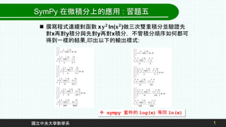 1
國立中央大學數學系
 sympy 套件的 log(x) 等同 ln(x)
SymPy 在微積分上的應用 : 習題五
 撰寫程式連續對函數 x𝐲𝟐 ln(𝐱𝟐)做三次雙重積分並驗證先
對x再對y積分與先對y再對x積分，不管積分順序如何都可
得到一樣的結果,印出以下的輸出樣式:
 