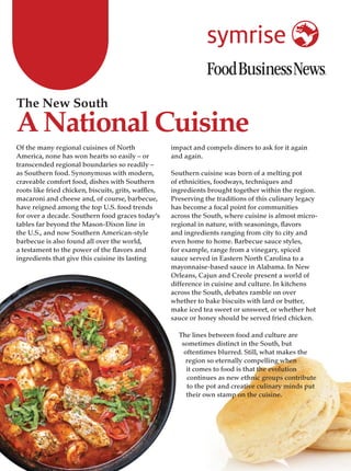 Of the many regional cuisines of North
America, none has won hearts so easily – or
transcended regional boundaries so readily –
as Southern food. Synonymous with modern,
craveable comfort food, dishes with Southern
roots like fried chicken, biscuits, grits, waffles,
macaroni and cheese and, of course, barbecue,
have reigned among the top U.S. food trends
for over a decade. Southern food graces today’s
tables far beyond the Mason-Dixon line in
the U.S., and now Southern American-style
barbecue is also found all over the world,
a testament to the power of the flavors and
ingredients that give this cuisine its lasting
impact and compels diners to ask for it again
and again.
Southern cuisine was born of a melting pot
of ethnicities, foodways, techniques and
ingredients brought together within the region.
Preserving the traditions of this culinary legacy
has become a focal point for communities
across the South, where cuisine is almost micro-
regional in nature, with seasonings, flavors
and ingredients ranging from city to city and
even home to home. Barbecue sauce styles,
for example, range from a vinegary, spiced
sauce served in Eastern North Carolina to a
mayonnaise-based sauce in Alabama. In New
Orleans, Cajun and Creole present a world of
difference in cuisine and culture. In kitchens
across the South, debates ramble on over
whether to bake biscuits with lard or butter,
make iced tea sweet or unsweet, or whether hot
sauce or honey should be served fried chicken.
The lines between food and culture are
sometimes distinct in the South, but
oftentimes blurred. Still, what makes the
region so eternally compelling when
it comes to food is that the evolution
continues as new ethnic groups contribute
to the pot and creative culinary minds put
their own stamp on the cuisine.
The New South
A National Cuisine
 