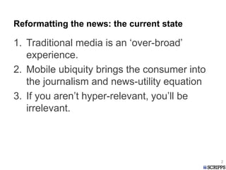 Reformatting the news: the current state
1. Traditional media is an ‘over-broad’
experience.
2. Mobile ubiquity brings the consumer into
the journalism and news-utility equation
3. If you aren’t hyper-relevant, you’ll be
irrelevant.
2
 