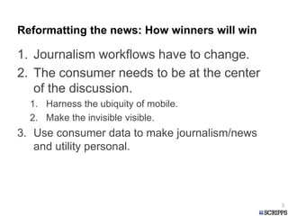 Reformatting the news: How winners will win
1. Journalism workflows have to change.
2. The consumer needs to be at the center
of the discussion.
1. Harness the ubiquity of mobile.
2. Make the invisible visible.
3. Use consumer data to make journalism/news
and utility personal.
3
 