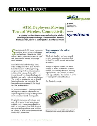 Special report


                                                                                                    By Steve Arel
                                                                                                    Contributing writer,

      ATM Deployers Moving                                                                          ATMmarketplace.com


 Toward Wireless Connectivity                                                                       Sponsored by:

            A growing number of companies are finding that wireless
         technology provides advantages that benefit both them and
        their customers, as well as better position them for the future.




S                                                              The emergence of wireless
       tay connected. Cell phone companies
       use those words to woo people away                      technology
       from landlines. Likewise, the ATM
industry wants consumers to “cut the cord”                     Wireless technology has been around
as it tries to make wireless technology                        in other industries for some time. But
more common.                                                   in the ATM world, wireless is a relative
                                                               newcomer.
Several information technology firms,
led in part by innovation from Australia-                      No specific figures exist for the actual
based Symstream Technology Group,                              number of ATMs in the world that use
are promoting wireless communication                           wireless connectivity. However, industry
solutions that promise faster ATM                              experts say the total number of wireless
transactions, fewer dropped calls, greater                     units lags far behind the number of ATMs
flexibility and higher customer satisfaction.                  operating on traditional landlines.
The switch to wireless has less to do with
boosting business and improving the                            But the gap is closing.
bottom line than it does with the simple
fact that wireless works.

So it’s no wonder that a growing number
of companies in the ATM industry are
capitalizing on technology that helps them
meet consumers’ needs more quickly.

Despite the numerous advantages, from
cost-effectiveness to easy upgrades to
reliability, not every company has been
quick to embrace wireless. Still, plenty of
others are willing to invest now, banking
on a future of ATM operations untethered                       Symstream solutions are carried in various types of
                                                               modems, including this one produced by MultiTech.
from wired connections.



© 2010 NetWorld Alliance LLC   |   Sponsored by Symstream Technology Group                                                 1
 