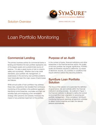 Solution Overview                                                        WWW.SYMSURE.COM




Loan Portfolio Monitoring



Commercial Lending                                        Purpose of an Audit
The primary business activity for commercial banks is     In the context of banks, financial institutions and other
lending and therefore the loan portfolio represents one   enterprises in the financial services sector, the quality
of the largest assets and a predominate source of         of the loan portfolio has singular significance. Portfolio
revenue. It is also a great source of risk to a bank’s    audits are therefore required to determine, by review
safety and soundness. Whether due to lax credit           of electronic records, any activities or conditions that
                                                          require attention before they become problems.
standards, poor portfolio risk management, or
weaknesses in the economy, loan portfolio problems
have historically been the major cause of bank losses
and failures.                                             SymSure Loan Portfolio
                                                          Solution
While annual audits of loan portfolios may address
these risks, experience has revealed that continuous      The focus of the solution is to automate the definition
monitoring of the portfolio is the preferred approach.    of governance, risk and controls within the financial
Identifying control breaches, anomalies and high risk     institution’s lending process. As outlined in Figure 1,
activities early and employing a firm remediation         the financial institution is allowed to define the control
strategy often prevents and certainly minimizes the       environment from loan origination to servicing and
impact of any potential impairment of the portfolio.      portfolio management. Once completed, SymSure’s
                                                          monitoring framework examines all electronic activities
                                                          to detect control breaches and alert the relevant
                                                          persons automatically.
 