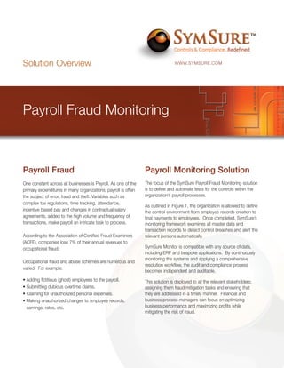 Solution Overview                                                              WWW.SYMSURE.COM




Payroll Fraud Monitoring



Payroll Fraud                                                  Payroll Monitoring Solution
One constant across all businesses is Payroll. As one of the   The focus of the SymSure Payroll Fraud Monitoring solution
primary expenditures in many organizations, payroll is often   is to define and automate tests for the controls within the
the subject of error, fraud and theft. Variables such as       organization’s payroll processes.
complex tax regulations, time tracking, attendance,
                                                               As outlined in Figure 1, the organization is allowed to define
incentive based pay and changes in contractual salary          the control environment from employee records creation to
agreements, added to the high volume and frequency of          final payments to employees. Once completed, SymSure’s
transactions, make payroll an intricate task to process.       monitoring framework examines all master data and
                                                               transaction records to detect control breaches and alert the
According to the Association of Certified Fraud Examiners      relevant persons automatically.
(ACFE), companies lose 7% of their annual revenues to
occupational fraud.                                            SymSure Monitor is compatible with any source of data,
                                                               including ERP and bespoke applications. By continuously
                                                               monitoring the systems and applying a comprehensive
Occupational fraud and abuse schemes are numerous and
                                                               resolution workflow, the audit and compliance process
varied. For example:
                                                               becomes independent and auditable.
• Adding fictitious (ghost) employees to the payroll.          This solution is deployed to all the relevant stakeholders;
• Submitting dubious overtime claims.                          assigning them fraud mitigation tasks and ensuring that
• Claiming for unauthorized personal expenses.                 they are addressed in a timely manner. Financial and
• Making unauthorized changes to employee records,             business process managers can focus on optimizing
  earnings, rates, etc.                                        business performance and maximizing profits while
                                                               mitigating the risk of fraud.
 