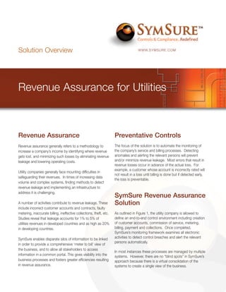 Solution Overview                                                                    WWW.SYMSURE.COM




Revenue Assurance for Utilities



Revenue Assurance                                                    Preventative Controls
Revenue assurance generally refers to a methodology to               The focus of the solution is to automate the monitoring of
increase a company’s income by identifying where revenue             the company’s service and billing processes. Detecting
gets lost, and minimizing such losses by eliminating revenue         anomalies and alerting the relevant persons will prevent
leakage and lowering operating costs.                                and/or minimize revenue leakage. Most errors that result in
                                                                     revenue losses occur in advance of the actual loss. For
                                                                     example, a customer whose account is incorrectly rated will
Utility companies generally face mounting difficulties in
                                                                     not result in a loss until billing is done but if detected early,
safeguarding their revenues. In times of increasing data
                                                                     the loss is preventable.
volume and complex systems, finding methods to detect
revenue leakage and implementing an infrastructure to
address it is challenging.
                                                                     SymSure Revenue Assurance
A number of activities contribute to revenue leakage. These          Solution
include incorrect customer accounts and contracts, faulty
metering, inaccurate billing, ineffective collections, theft, etc.   As outlined in Figure 1, the utility company is allowed to
Studies reveal that leakage accounts for 1% to 5% of                 define an end-to-end control environment including creation
utilities revenues in developed countries and as high as 20%         of customer accounts, commission of service, metering,
in developing countries.                                             billing, payment and collections. Once completed,
                                                                     SymSure’s monitoring framework examines all electronic
SymSure enables disparate silos of information to be linked          activities to detect control breaches and alert the relevant
                                                                     persons automatically.
in order to provide a comprehensive ‘meter to bill’ view of
the business, and to allow all stakeholders to access
                                                                     In most instances these processes are managed by multiple
information in a common portal. This gives visibility into the       systems. However, there are no “blind spots” in SymSure’s
business processes and fosters greater efficiencies resulting        approach because there is a virtual consolidation of the
in revenue assurance.                                                systems to create a single view of the business.
 