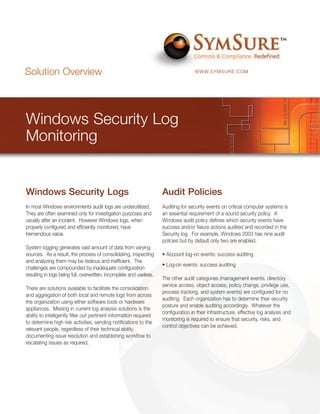 Solution Overview                                                                    WWW.SYMSURE.COM




Windows Security Log
Monitoring


Windows Security Logs                                                Audit Policies
In most Windows environments audit logs are underutilized.           Auditing for security events on critical computer systems is
They are often examined only for investigation purposes and          an essential requirement of a sound security policy. A
usually after an incident. However Windows logs, when                Windows audit policy defines which security events have
properly configured and efficiently monitored, have                  success and/or failure actions audited and recorded in the
tremendous value.                                                    Security log. For example, Windows 2003 has nine audit
                                                                     policies but by default only two are enabled.
System logging generates vast amount of data from varying
sources. As a result, the process of consolidating, inspecting       • Account log-on events: success auditing
and analyzing them may be tedious and inefficient. The
                                                                     • Log-on events: success auditing
challenges are compounded by inadequate configuration
resulting in logs being full, overwritten, incomplete and useless.
                                                                     The other audit categories (management events, directory
                                                                     service access, object access, policy change, privilege use,
There are solutions available to facilitate the consolidation
                                                                     process tracking, and system events) are configured for no
and aggregation of both local and remote logs from across
                                                                     auditing. Each organization has to determine their security
the organization using either software tools or hardware
                                                                     posture and enable auditing accordingly. Whatever the
appliances. Missing in current log analysis solutions is the
                                                                     configuration in their infrastructure, effective log analysis and
ability to intelligently filter out pertinent information required
                                                                     monitoring is required to ensure that security, risks, and
to determine high risk activities, sending notifications to the
                                                                     control objectives can be achieved.
relevant people, regardless of their technical ability,
documenting issue resolution and establishing workflow to
escalating issues as required.
 