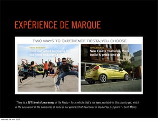 EXPÉRIENCE DE MARQUE




                “There is a 58% level of awareness of the Fiesta - for a vehicle that's not even available in this country yet, which
                is the equivalent of the awareness of some of our vehicles that have been in market for 2-3 years.” - Scott Monty


mercredi 14 avril 2010
 