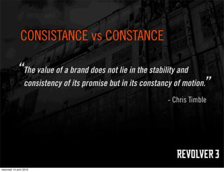 CONSISTANCE vs CONSTANCE

            “The value of a brand does not lie in the stability and
                  consistency of its promise but in its constancy of motion.”
                                                                - Chris Timble




mercredi 14 avril 2010
 
