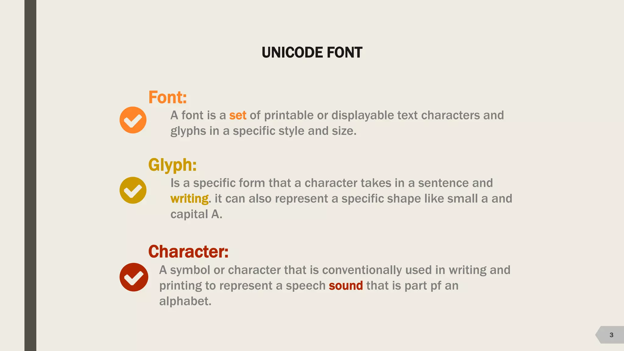 UNICODE FONT
3
Font:
A font is a set of printable or displayable text characters and
glyphs in a specific style and size.
Glyph:
Is a specific form that a character takes in a sentence and
writing. it can also represent a specific shape like small a and
capital A.
Character:
A symbol or character that is conventionally used in writing and
printing to represent a speech sound that is part pf an
alphabet.
 