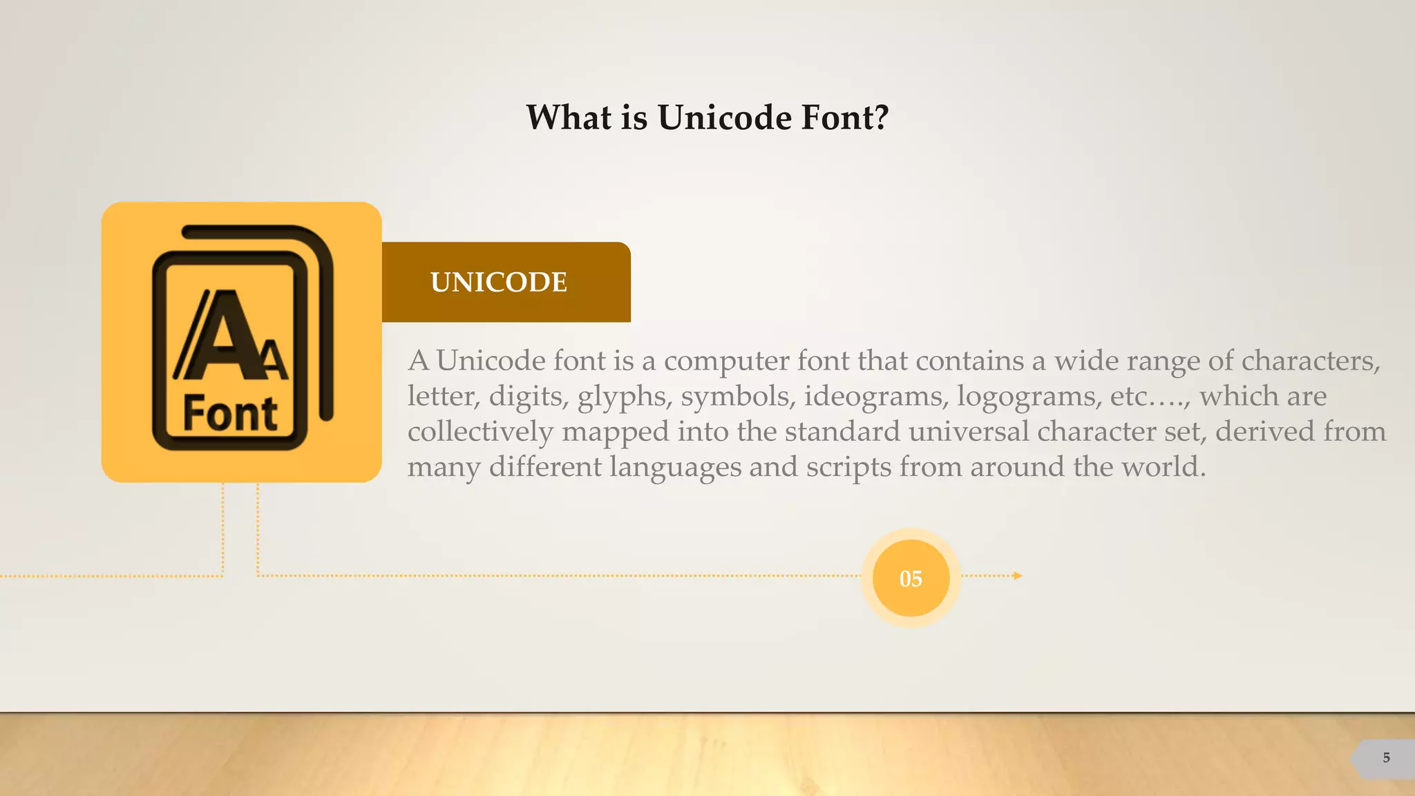 UNICODE
What is Unicode Font?
5
A Unicode font is a computer font that contains a wide range of characters,
letter, digits, glyphs, symbols, ideograms, logograms, etc…., which are
collectively mapped into the standard universal character set, derived from
many different languages and scripts from around the world.
05
 