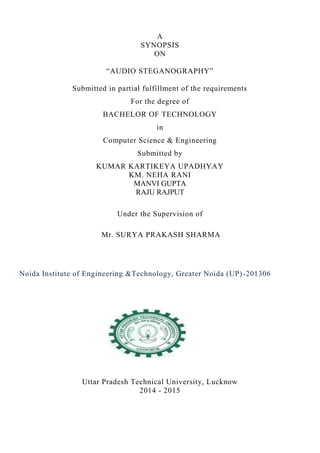 A 
SYNOPSIS 
ON 
“AUDIO STEGANOGRAPHY” 
Submitted in partial fulfillment of the requirements 
For the degree of 
BACHELOR OF TECHNOLOGY 
in 
Computer Science & Engineering 
Submitted by 
KUMAR KARTIKEYA UPADHYAY 
KM. NEHA RANI 
MANVI GUPTA 
RAJU RAJPUT 
Under the Supervision of 
Mr. SURYA PRAKASH SHARMA 
Noida Institute of Engineering &Technology, Greater Noida (UP) -201306 
Uttar Pradesh Technical University, Lucknow 
2014 - 2015 
 