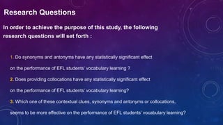 Research Questions
In order to achieve the purpose of this study, the following
research questions will set forth :
1. Do synonyms and antonyms have any statistically significant effect
on the performance of EFL students’ vocabulary learning ?
2. Does providing collocations have any statistically significant effect
on the performance of EFL students’ vocabulary learning?
3. Which one of these contextual clues, synonyms and antonyms or collocations,
seems to be more effective on the performance of EFL students’ vocabulary learning?
 