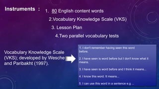 Instruments : 1. 80 English content words
2.Vocabulary Knowledge Scale (VKS)
3. Lesson Plan
4.Two parallel vocabulary tests
Vocabulary Knowledge Scale
(VKS); developed by Wesche
and Paribakht (1997).
1. I don't remember having seen this word
before.
2. I have seen is word before but I don't know what it
means.
3. I have seen is word before and I think it means...
4. I know this word. It means...
5. I can use this word in a sentence e.g ...
 