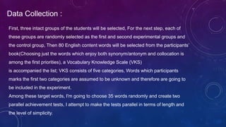 Data Collection :
First, three intact groups of the students will be selected, For the next step, each of
these groups are randomly selected as the first and second experimental groups and
the control group, Then 80 English content words will be selected from the participants’
book(Choosing just the words which enjoy both synonym/antonym and collocation is
among the first priorities), a Vocabulary Knowledge Scale (VKS)
is accompanied the list; VKS consists of five categories, Words which participants
marks the first two categories are assumed to be unknown and therefore are going to
be included in the experiment.
Among these target words, I'm going to choose 35 words randomly and create two
parallel achievement tests, I attempt to make the tests parallel in terms of length and
the level of simplicity.
 