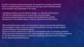 In order to pilot the teacher-made tests, the researcher is going to administer
them to a parallel group of 20 students and then give them a 35-item pretest
to the students who participated in the study.
I decided to employ a counterbalance design, i.e. while the control group
and the first experimental group receive form A as the pretest,
the second experimental group receives form B which will be shifted
respectively in the posttest stage in order to reduce the test effect factor.
After administering the pretest, the researcher is going to present the participants
with averagely 8 words, which are classified according to the topic of each session,
during 8 sessions of the treatment period.
Each word will be explained by a definition accompanied with an exemplary sentence.
While synonyms and antonyms of the target words are added to the exemplary sentences
for the first experimental group, a sentence containing collocations will be added to
for the second experimental group.
 