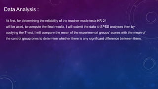 Data Analysis :
At first, for determining the reliability of the teacher-made tests KR-21
will be used, to compute the final results, I will submit the data to SPSS analyses then by
applying the T-test, I will compare the mean of the experimental groups’ scores with the mean of
the control group ones to determine whether there is any significant difference between them.
 