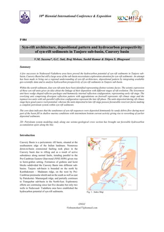 ONGC
Vishnumohan57@hotmail.com
10th Biennial International Conference & Exposition
P 084
Syn-rift architecture, depositional pattern and hydrocarbon prospectivity
of syn-rift sediments in Tanjore sub-basin, Cauvery basin
V.M. Saxena*, G.C. Sati, Braj Mohan, Sushil Kumar & Shipra S. Bhagwani
Summary
A few successes in Neduvasal-Vadatheru area have proved the hydrocarbon potential of syn-rift sediments in Tanjore sub-
basin, Cauvery Basin but still a large area of the sub-basin necessitates exploration attention for syn-rift sediments. An attempt
has been made to bring out a regional understanding of syn-rift architecture, depositional pattern by integrating available
geo-scientific data and to analyze hydrocarbon prospectivity of syn-rift sediments in Tanjore sub-basin.
Within the synrift sediments, four syn-rift units have been identified representing distinct seismic facies. The seismic expression
of these syn-rift units gives an idea about the linkage of their deposition with different stages of rift evolution. The lowermost
unit have wedge shaped reflector packages and hummocky internal reflection configuration, representing early rift stage. The
overlying unit comprising divergent reflection pattern with aggradations on footwall represents rift climax stage and the
topmost two units with sub-parallel reflection configuration represent the late rift phase. The units deposited during rift climax
stage have good source rock potential, whereas the units deposited in late rift stage possess favourable reservoir facies making
a complete petroleum system within syn-rift sediments.
The core data indicates that the sandstones of syn-rift sequences were deposited dominantly by sandy debris flow during most
part of the basin fill in shallow marine conditions with intermittent bottom current activity giving rise to reworking of earlier
deposited sediments.
2D- Petroleum system modeling study along one seismo-geological cross section has brought out favorable hydrocarbon
accumulation spots along the line.
Introduction
Cauvery Basin is a pericratonic rift basin, situated at the
southeastern edge of the Indian landmass. Numerous
down-to-basin extensional faulting took place in the
Cauvery basin due to rifting and as a result of active
subsidence along normal faults, trending parallel to the
Pre-Cambrian Eastern Ghat-trend (NNE-SSW) given rise
to horst-graben setting. Formation of grabens and horst
blocks subdivided the Cauvery Basin into different sub-
basins. Tanjore sub-basin is bounded on the north by
Kumbakonam – Madanam ridge, on the west by Pre-
Cambrian peninsular shield and on the south as well as east
by Pattukottai- Mannargudi ridge, and partially continues
to Tranquebar sub-basin in the North-East. Exploratory
efforts are continuing since last five decades but only two
wells in Neduvasal- Vadatheru area have established the
hydrocarbon potential of syn-rift sediments. Fig. 1 : Index Map
 
