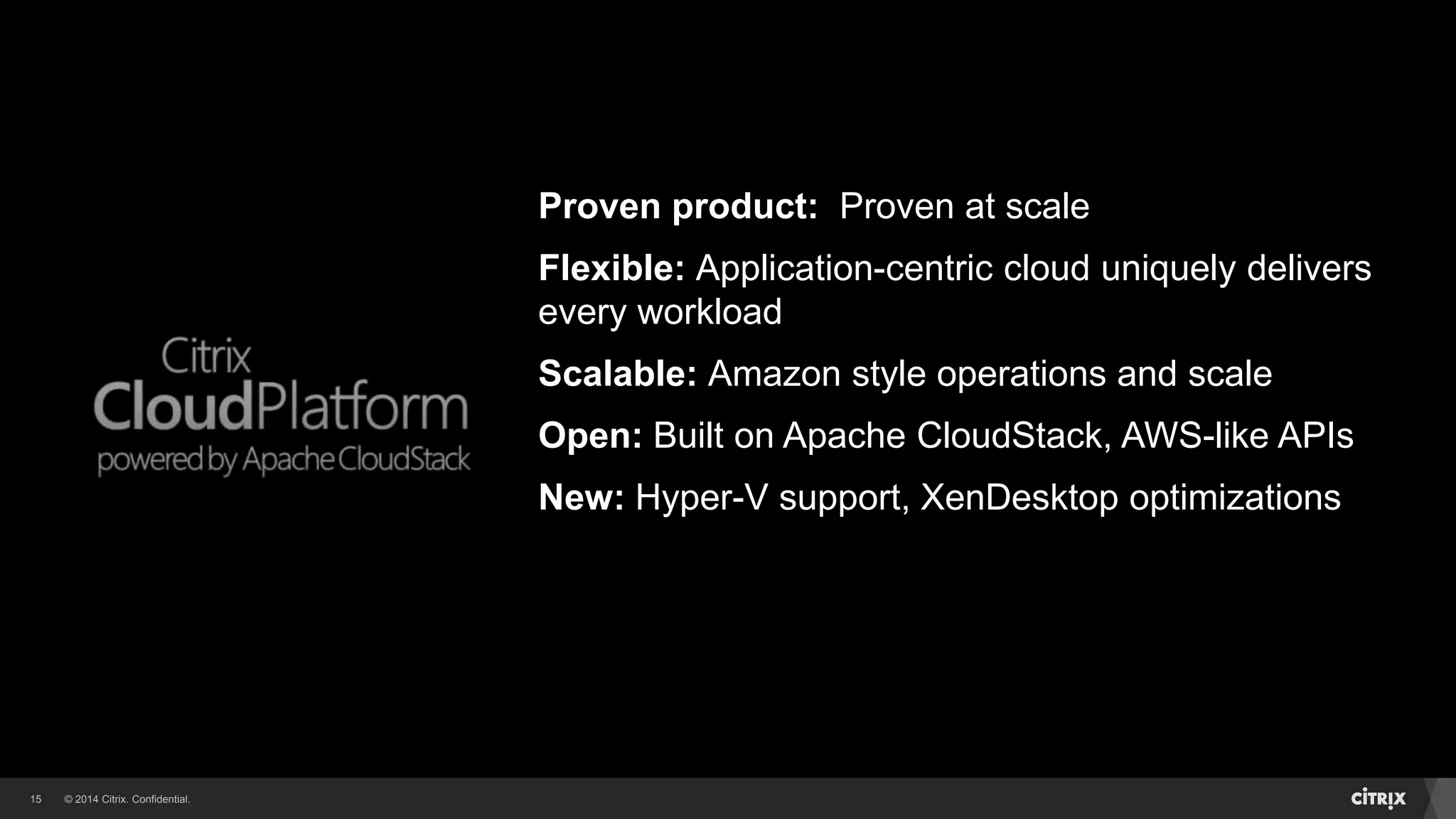© 2014 Citrix. Confidential.15
Proven product: Proven at scale
Flexible: Application-centric cloud uniquely delivers
every workload
Scalable: Amazon style operations and scale
Open: Built on Apache CloudStack, AWS-like APIs
New: Hyper-V support, XenDesktop optimizations
 