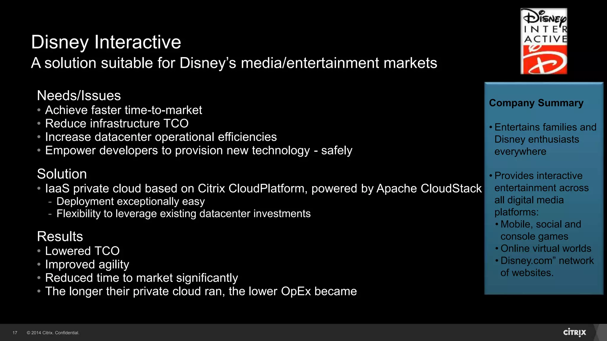 © 2014 Citrix. Confidential.17
Disney Interactive
A solution suitable for Disney’s media/entertainment markets
Needs/Issues
• Achieve faster time-to-market
• Reduce infrastructure TCO
• Increase datacenter operational efficiencies
• Empower developers to provision new technology - safely
Solution
• IaaS private cloud based on Citrix CloudPlatform, powered by Apache CloudStack
- Deployment exceptionally easy
- Flexibility to leverage existing datacenter investments
Results
• Lowered TCO
• Improved agility
• Reduced time to market significantly
• The longer their private cloud ran, the lower OpEx became
Company Summary
• Entertains families and
Disney enthusiasts
everywhere
• Provides interactive
entertainment across
all digital media
platforms:
• Mobile, social and
console games
• Online virtual worlds
• Disney.com” network
of websites.
 