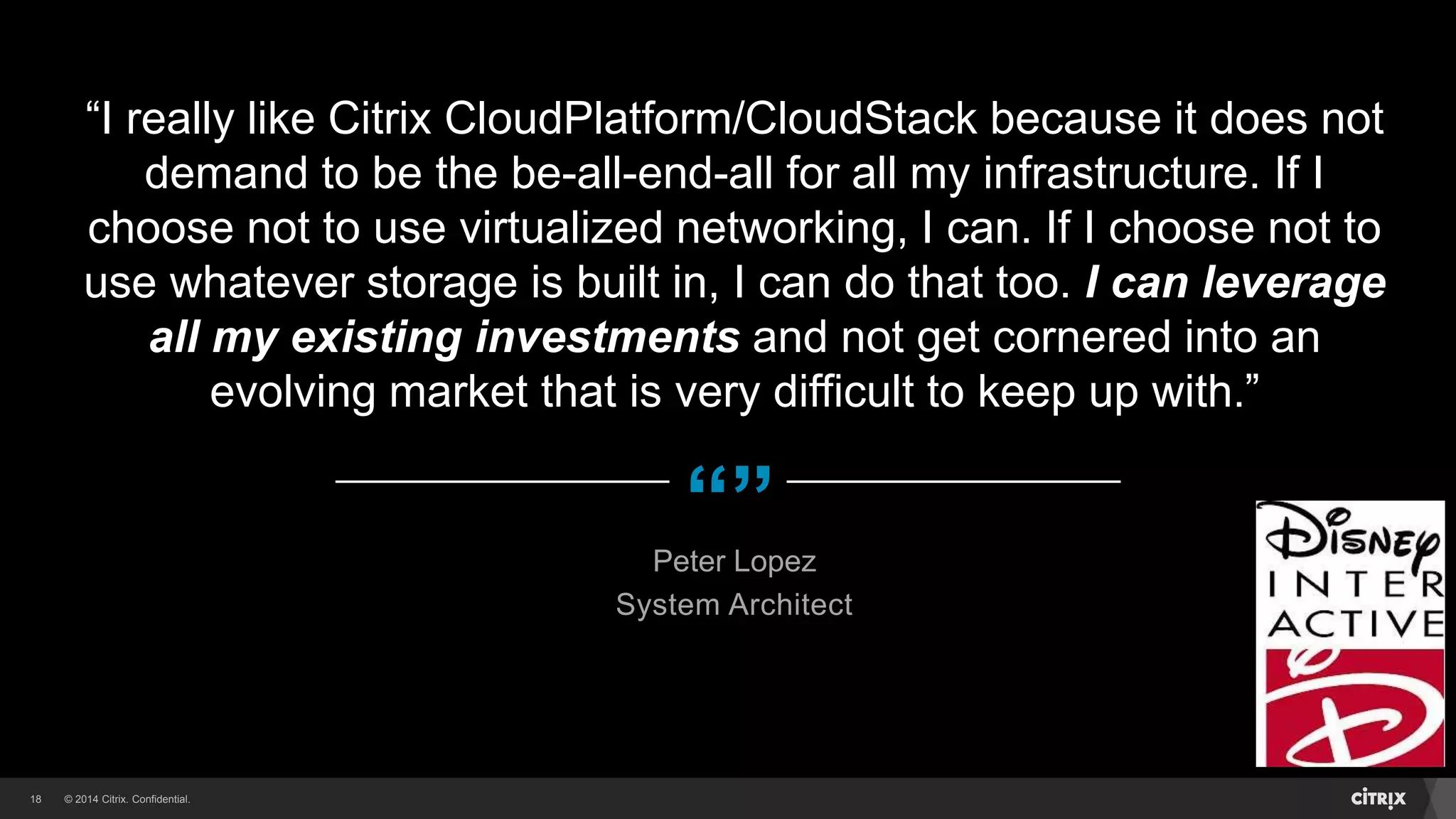 © 2014 Citrix. Confidential.18
“”
“I really like Citrix CloudPlatform/CloudStack because it does not
demand to be the be-all-end-all for all my infrastructure. If I
choose not to use virtualized networking, I can. If I choose not to
use whatever storage is built in, I can do that too. I can leverage
all my existing investments and not get cornered into an
evolving market that is very difficult to keep up with.”
Peter Lopez
System Architect
 