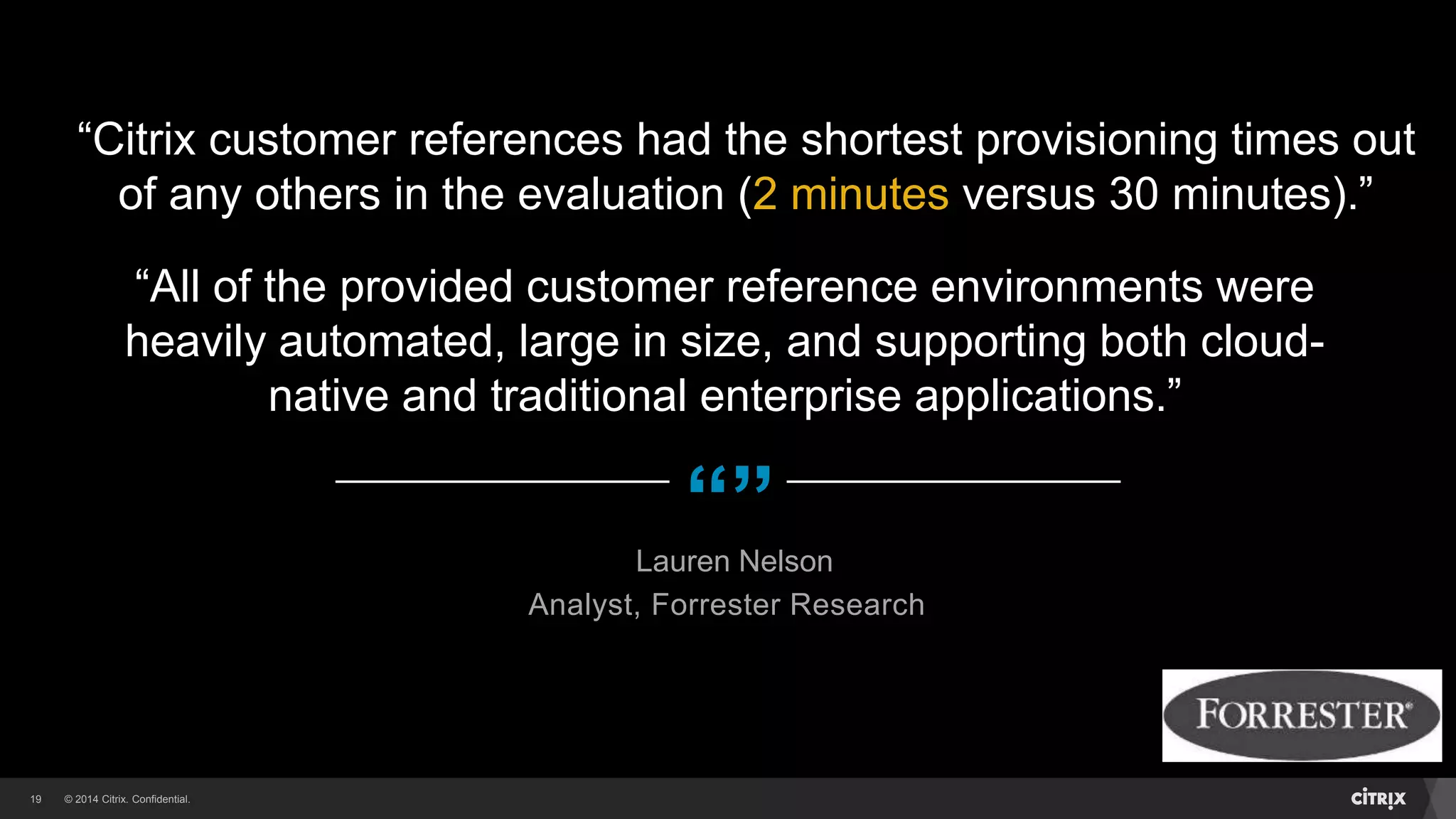 © 2014 Citrix. Confidential.19
“”
“Citrix customer references had the shortest provisioning times out
of any others in the evaluation (2 minutes versus 30 minutes).”
Lauren Nelson
Analyst, Forrester Research
“All of the provided customer reference environments were
heavily automated, large in size, and supporting both cloud-
native and traditional enterprise applications.”
 