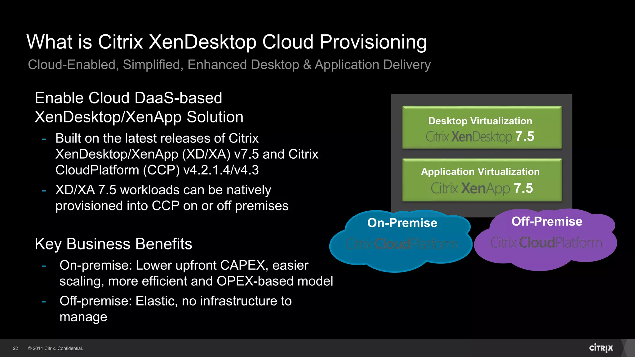 © 2014 Citrix. Confidential.22
What is Citrix XenDesktop Cloud Provisioning
Desktop Virtualization
7.5
Application Virtualization
7.5
Off-PremiseOn-Premise
Enable Cloud DaaS-based
XenDesktop/XenApp Solution
- Built on the latest releases of Citrix
XenDesktop/XenApp (XD/XA) v7.5 and Citrix
CloudPlatform (CCP) v4.2.1.4/v4.3
- XD/XA 7.5 workloads can be natively
provisioned into CCP on or off premises
Key Business Benefits
- On-premise: Lower upfront CAPEX, easier
scaling, more efficient and OPEX-based model
- Off-premise: Elastic, no infrastructure to
manage
Cloud-Enabled, Simplified, Enhanced Desktop & Application Delivery
 