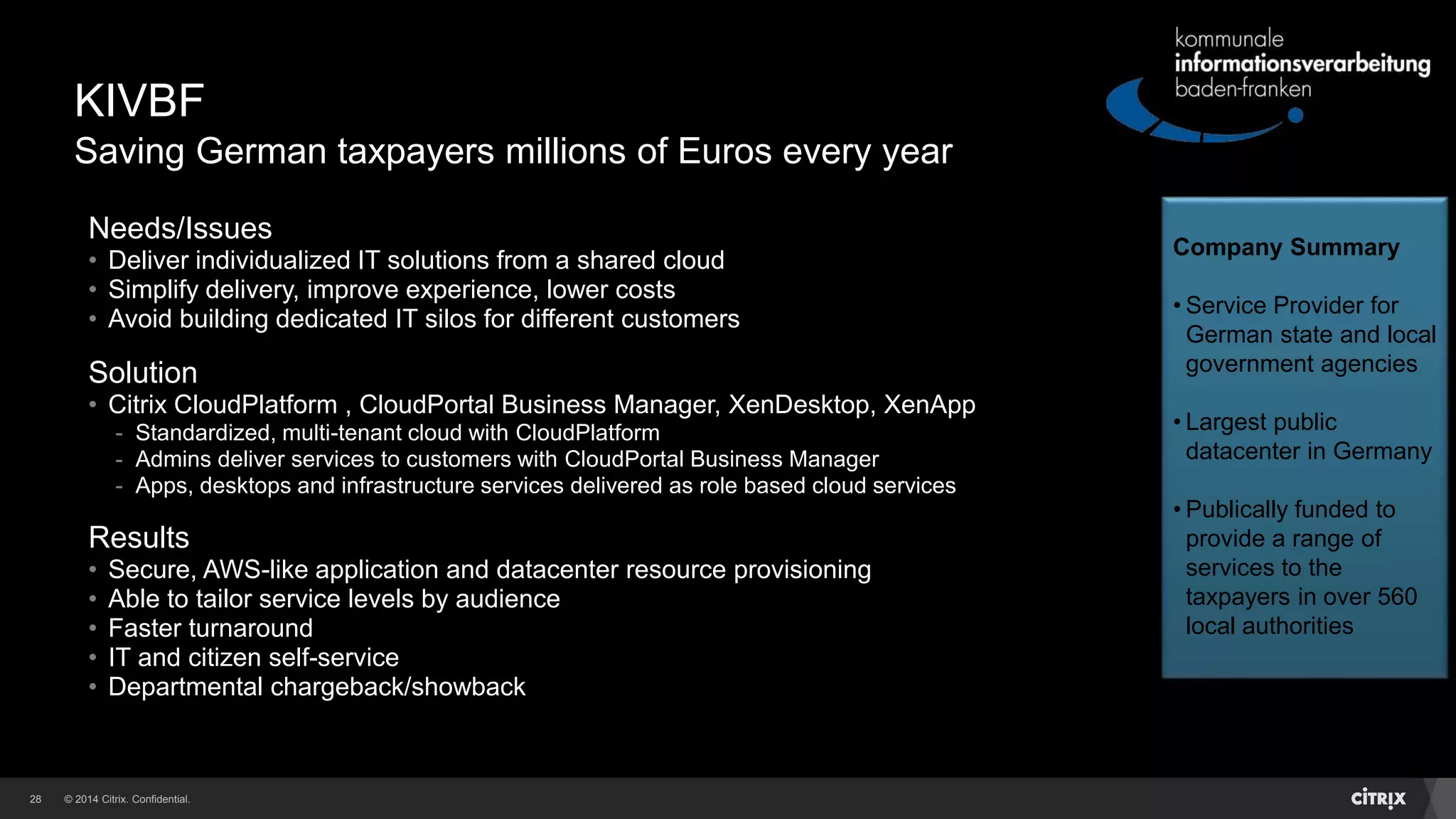 © 2014 Citrix. Confidential.28
KIVBF
Saving German taxpayers millions of Euros every year
Needs/Issues
• Deliver individualized IT solutions from a shared cloud
• Simplify delivery, improve experience, lower costs
• Avoid building dedicated IT silos for different customers
Solution
• Citrix CloudPlatform , CloudPortal Business Manager, XenDesktop, XenApp
- Standardized, multi-tenant cloud with CloudPlatform
- Admins deliver services to customers with CloudPortal Business Manager
- Apps, desktops and infrastructure services delivered as role based cloud services
Results
• Secure, AWS-like application and datacenter resource provisioning
• Able to tailor service levels by audience
• Faster turnaround
• IT and citizen self-service
• Departmental chargeback/showback
Company Summary
• Service Provider for
German state and local
government agencies
• Largest public
datacenter in Germany
• Publically funded to
provide a range of
services to the
taxpayers in over 560
local authorities
 