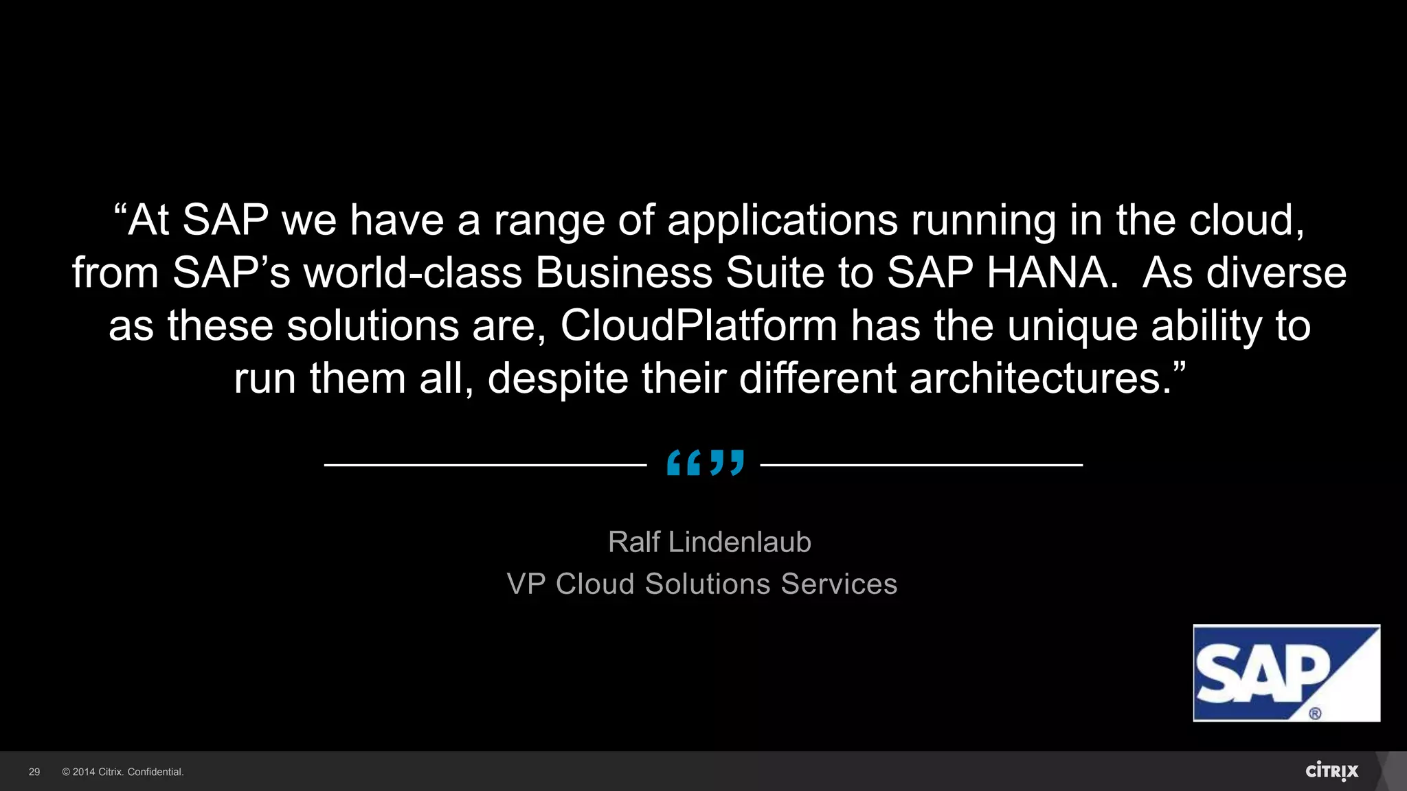 © 2014 Citrix. Confidential.29
“”
“At SAP we have a range of applications running in the cloud,
from SAP’s world-class Business Suite to SAP HANA. As diverse
as these solutions are, CloudPlatform has the unique ability to
run them all, despite their different architectures.”
Ralf Lindenlaub
VP Cloud Solutions Services
 